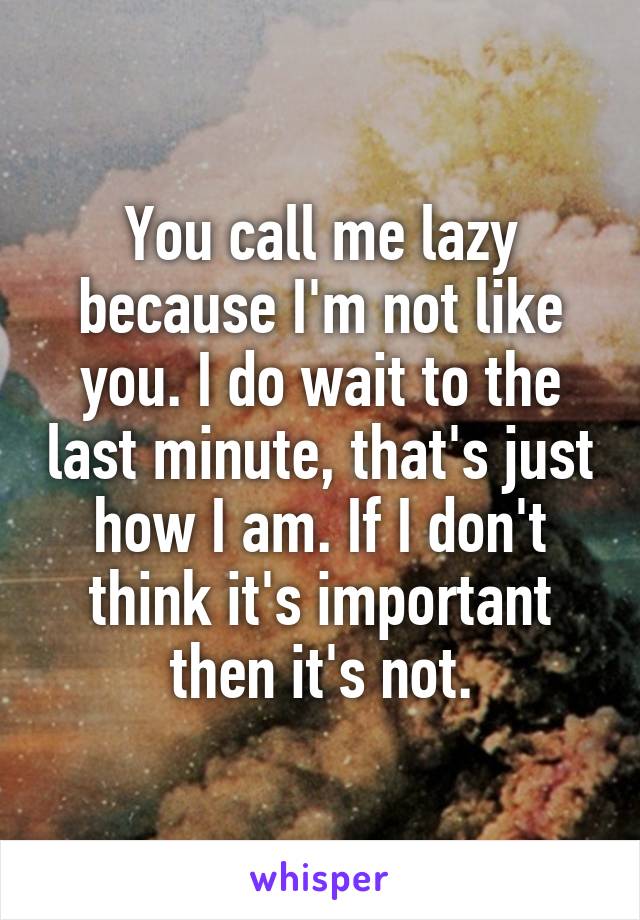 You call me lazy because I'm not like you. I do wait to the last minute, that's just how I am. If I don't think it's important then it's not.
