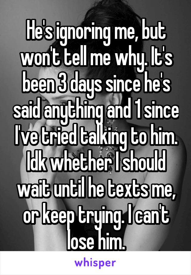 He's ignoring me, but won't tell me why. It's been 3 days since he's said anything and 1 since I've tried talking to him. Idk whether I should wait until he texts me, or keep trying. I can't lose him.