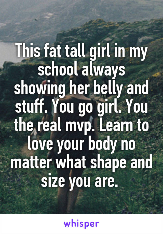 This fat tall girl in my school always showing her belly and stuff. You go girl. You the real mvp. Learn to love your body no matter what shape and size you are. 