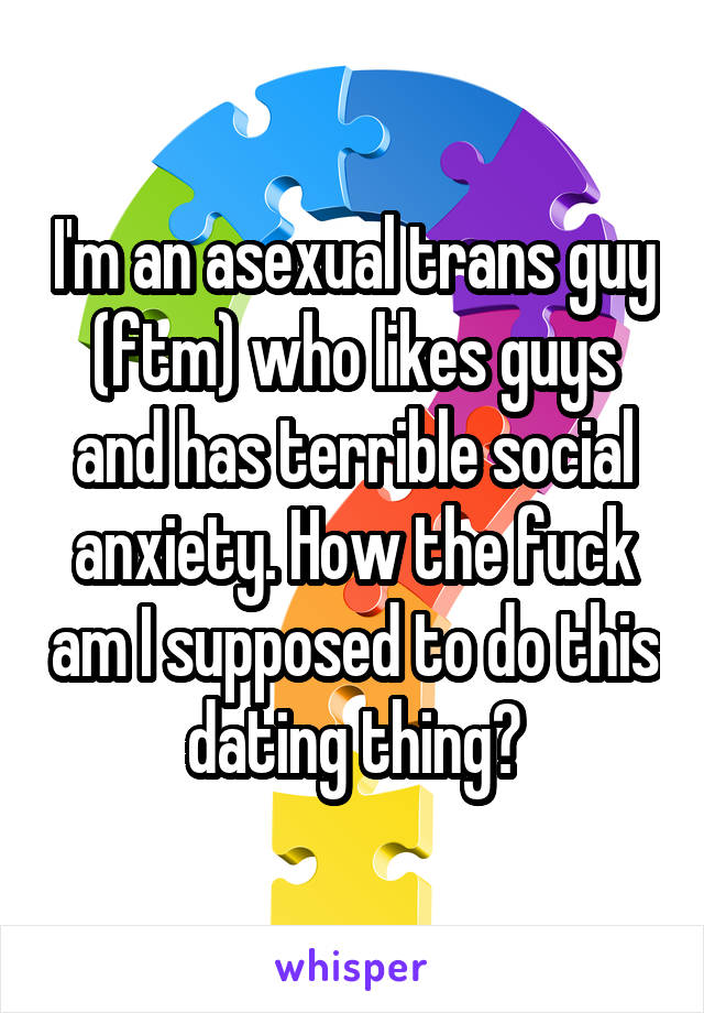 I'm an asexual trans guy (ftm) who likes guys and has terrible social anxiety. How the fuck am I supposed to do this dating thing?