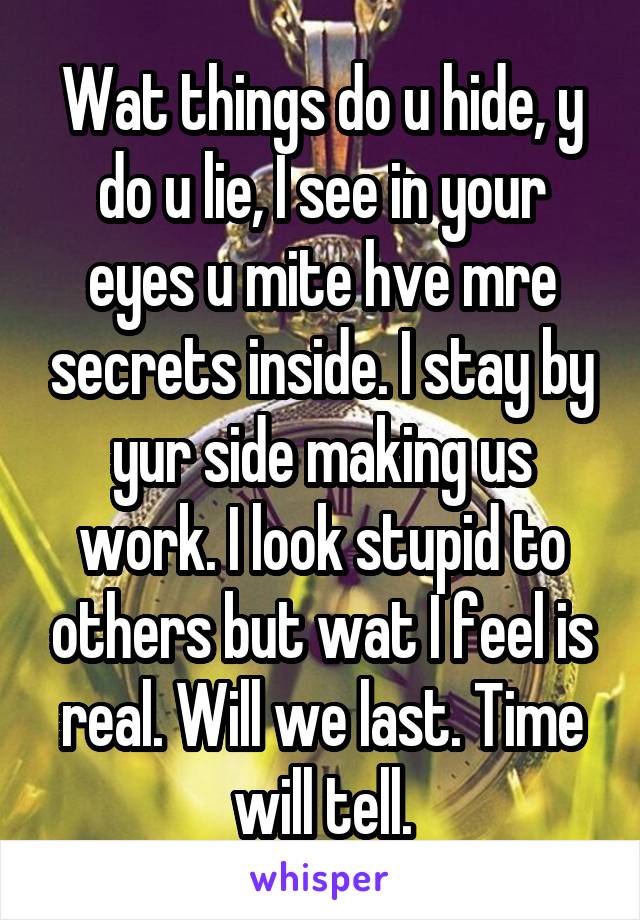 Wat things do u hide, y do u lie, I see in your eyes u mite hve mre secrets inside. I stay by yur side making us work. I look stupid to others but wat I feel is real. Will we last. Time will tell.