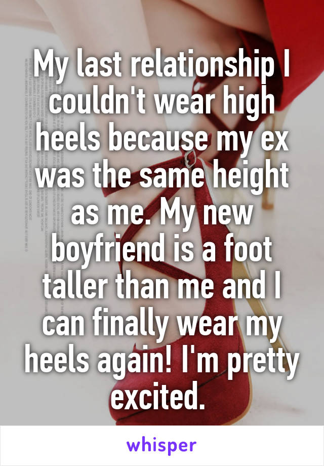 My last relationship I couldn't wear high heels because my ex was the same height as me. My new boyfriend is a foot taller than me and I can finally wear my heels again! I'm pretty excited. 