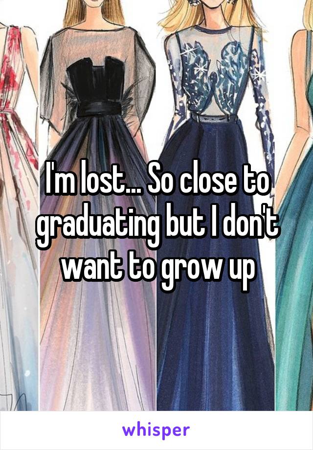 I'm lost... So close to graduating but I don't want to grow up