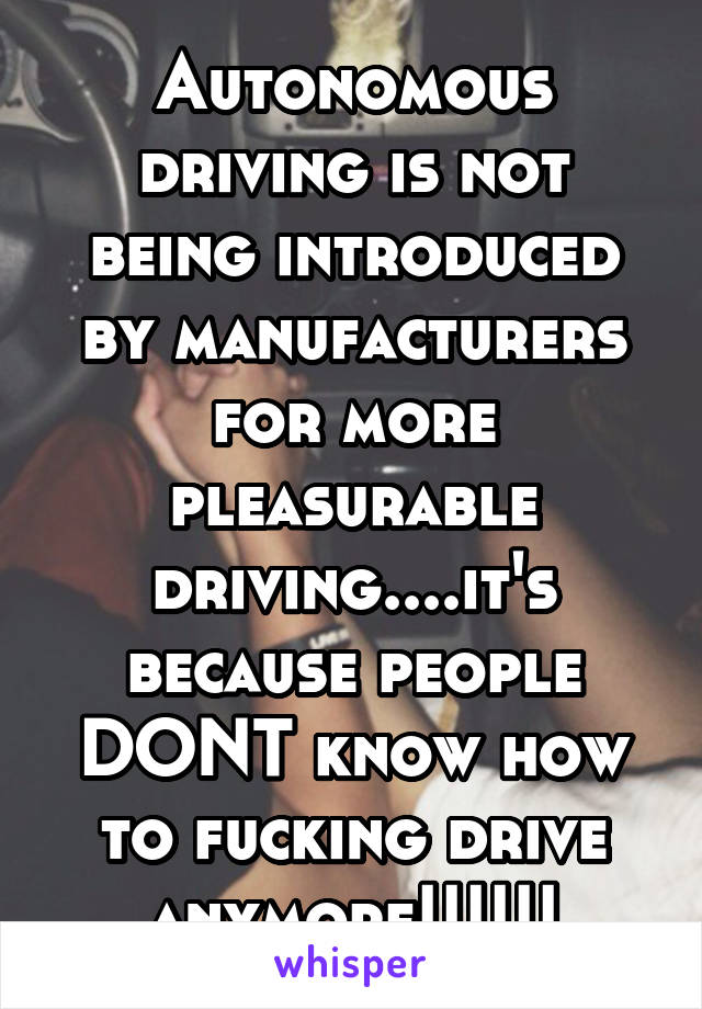 Autonomous driving is not being introduced by manufacturers for more pleasurable driving....it's because people DONT know how to fucking drive anymore!!!!!!