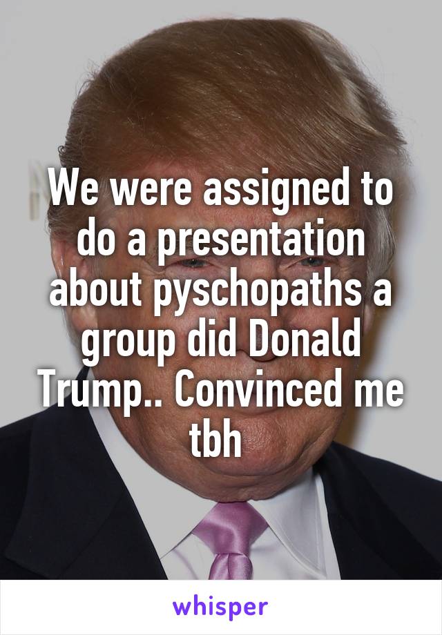 We were assigned to do a presentation about pyschopaths a group did Donald Trump.. Convinced me tbh 