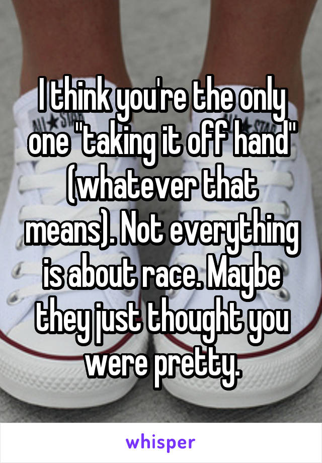 I think you're the only one "taking it off hand" (whatever that means). Not everything is about race. Maybe they just thought you were pretty.