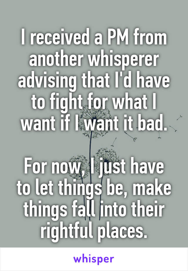 I received a PM from another whisperer advising that I'd have to fight for what I want if I want it bad.

For now, I just have to let things be, make things fall into their rightful places.