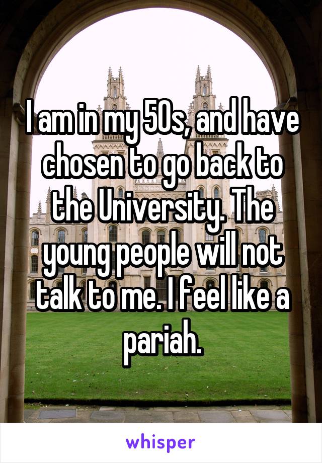 I am in my 50s, and have chosen to go back to the University. The young people will not talk to me. I feel like a pariah.