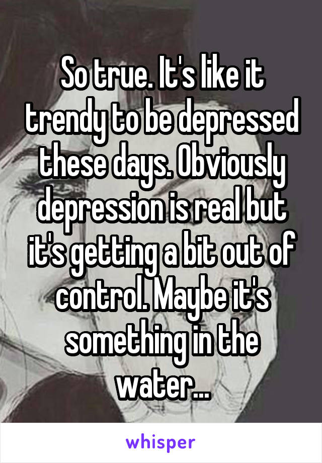 So true. It's like it trendy to be depressed these days. Obviously depression is real but it's getting a bit out of control. Maybe it's something in the water...