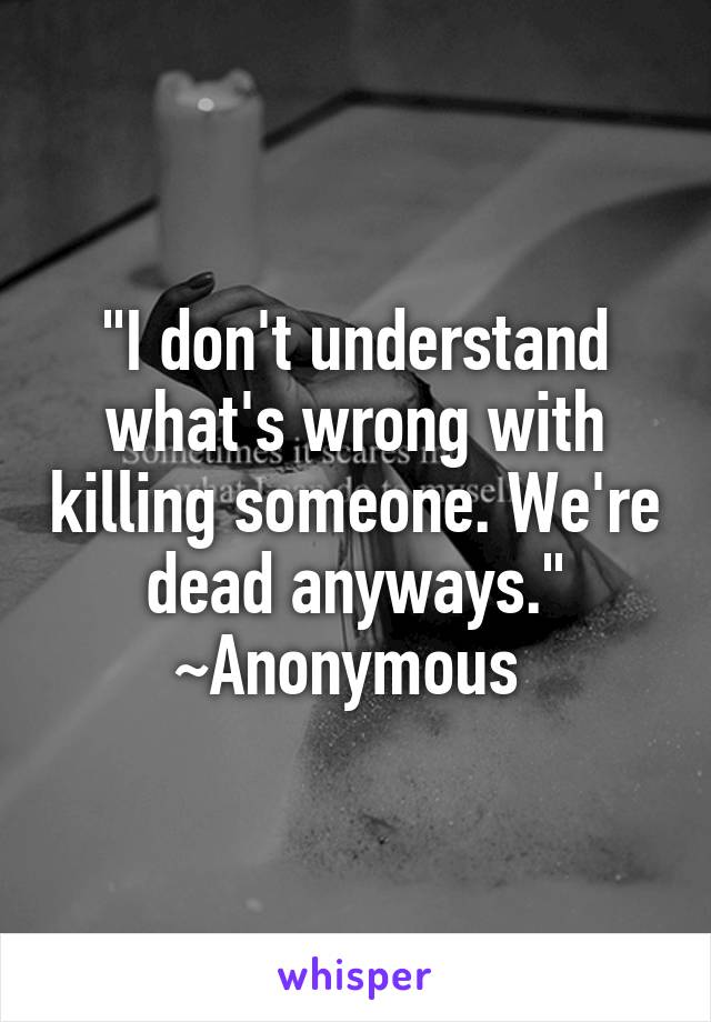"I don't understand what's wrong with killing someone. We're dead anyways." ~Anonymous 
