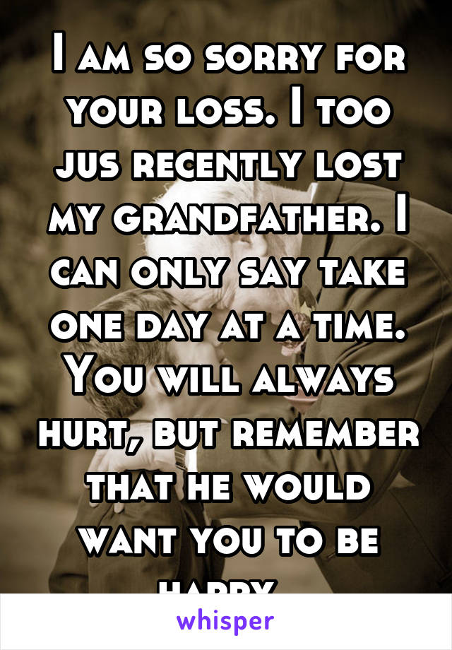 I am so sorry for your loss. I too jus recently lost my grandfather. I can only say take one day at a time. You will always hurt, but remember that he would want you to be happy. 