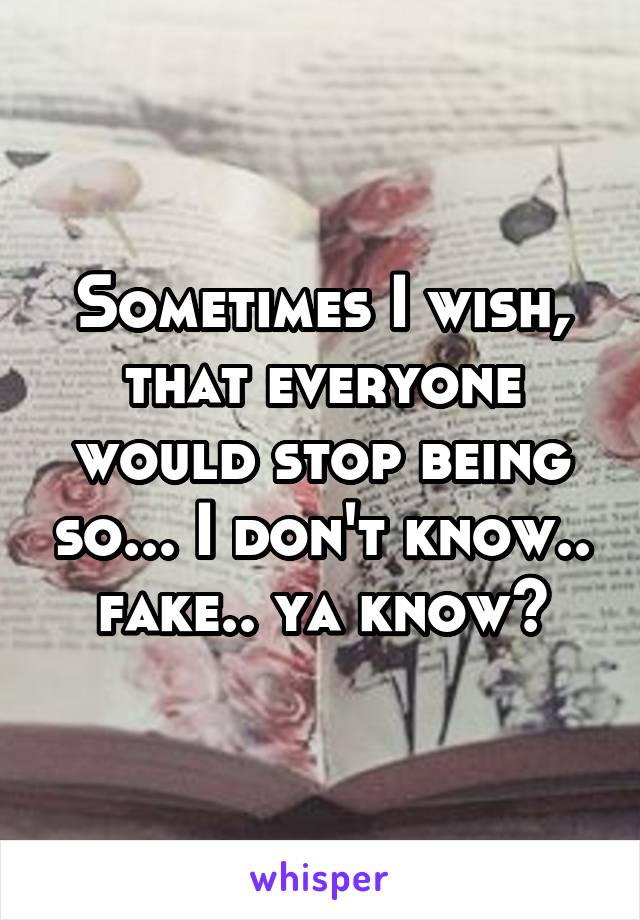 Sometimes I wish, that everyone would stop being so... I don't know.. fake.. ya know?