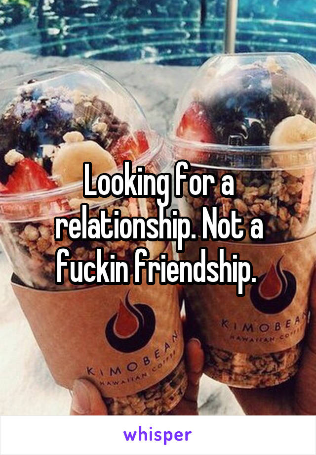 Looking for a relationship. Not a fuckin friendship. 