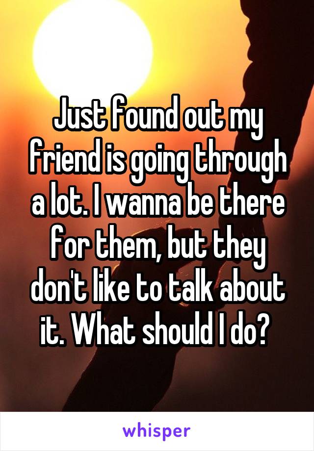 Just found out my friend is going through a lot. I wanna be there for them, but they don't like to talk about it. What should I do? 