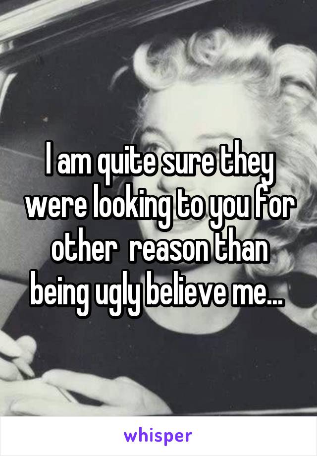 I am quite sure they were looking to you for other  reason than being ugly believe me... 