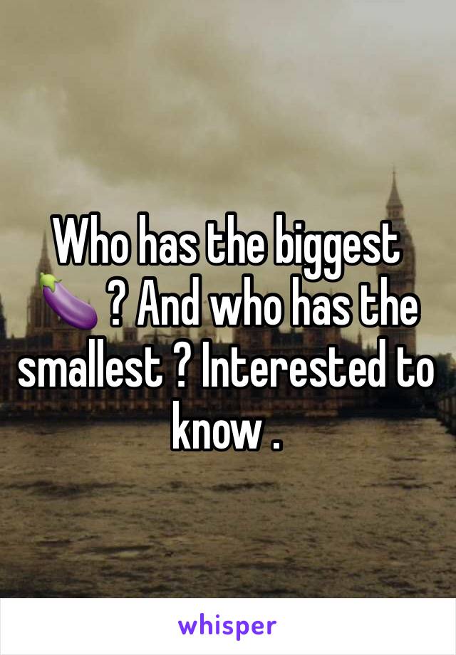 Who has the biggest 🍆 ? And who has the smallest ? Interested to know . 