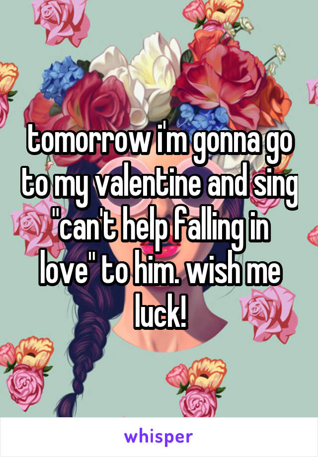 tomorrow i'm gonna go to my valentine and sing "can't help falling in love" to him. wish me luck!