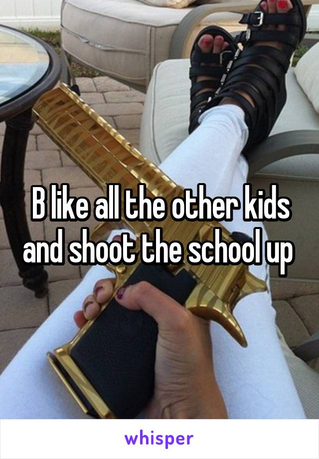 B like all the other kids and shoot the school up 