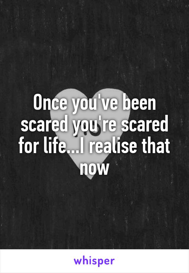 Once you've been scared you're scared for life...I realise that now