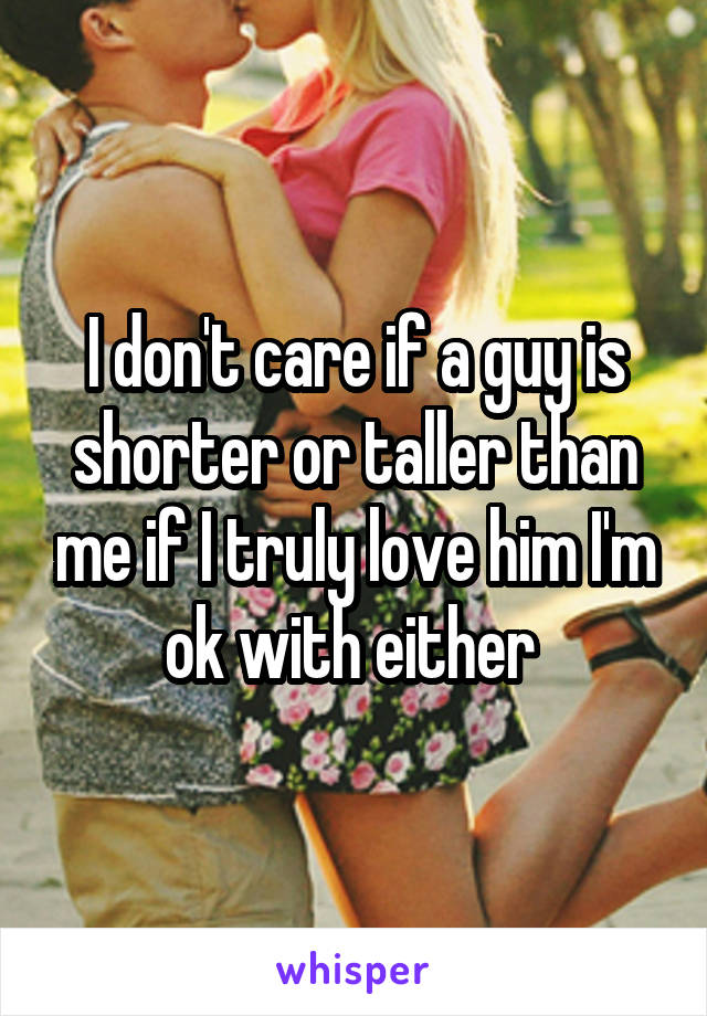 I don't care if a guy is shorter or taller than me if I truly love him I'm ok with either 