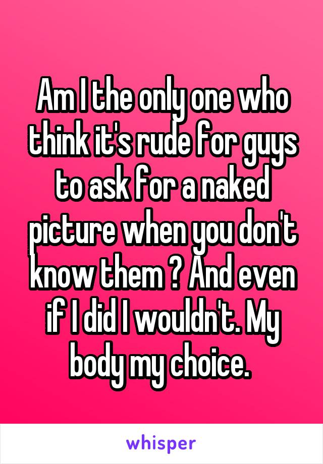 Am I the only one who think it's rude for guys to ask for a naked picture when you don't know them ? And even if I did I wouldn't. My body my choice. 