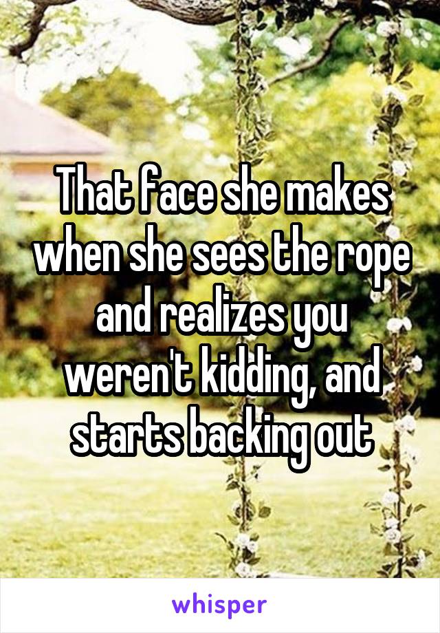 That face she makes when she sees the rope and realizes you weren't kidding, and starts backing out