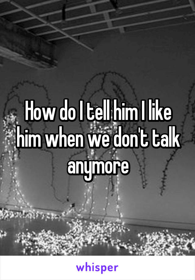 How do I tell him I like him when we don't talk anymore