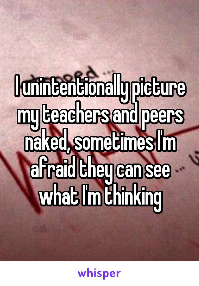 I unintentionally picture my teachers and peers naked, sometimes I'm afraid they can see what I'm thinking