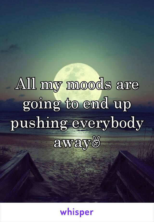 All my moods are going to end up pushing everybody away✌
