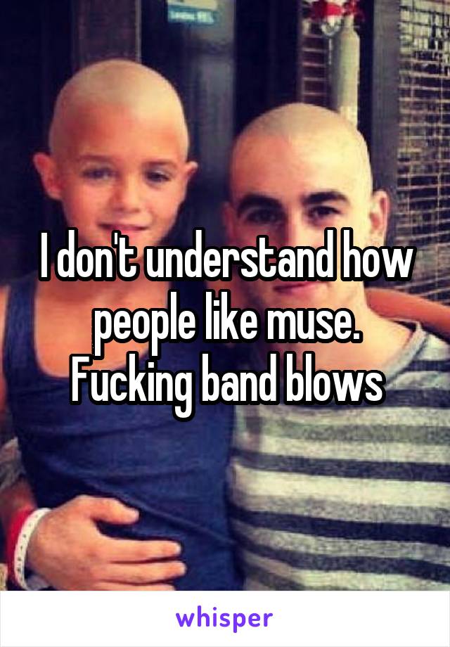 I don't understand how people like muse. Fucking band blows