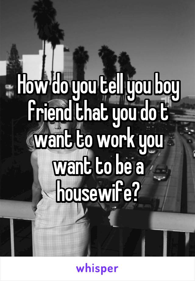 How do you tell you boy friend that you do t want to work you want to be a housewife?