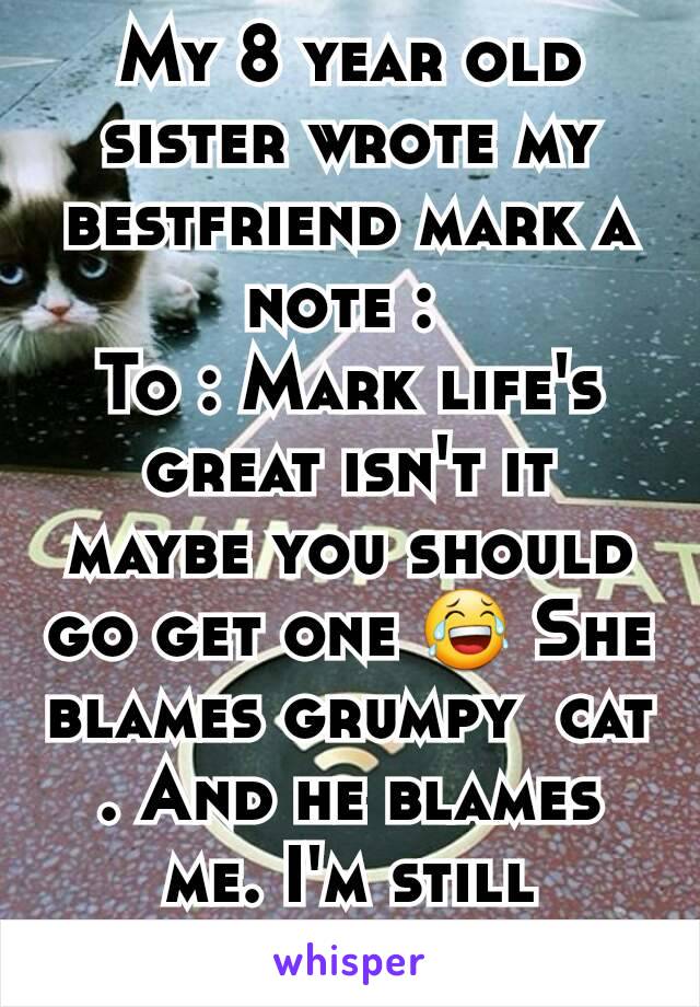 My 8 year old sister wrote my bestfriend mark a note : 
To : Mark life's great isn't it maybe you should go get one 😂 She blames grumpy  cat . And he blames me. I'm still laughing . 