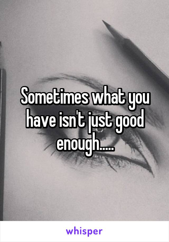 Sometimes what you have isn't just good enough.....