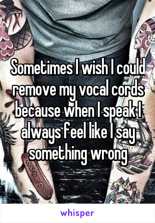 Sometimes I wish I could remove my vocal cords because when I speak I always feel like I say something wrong
