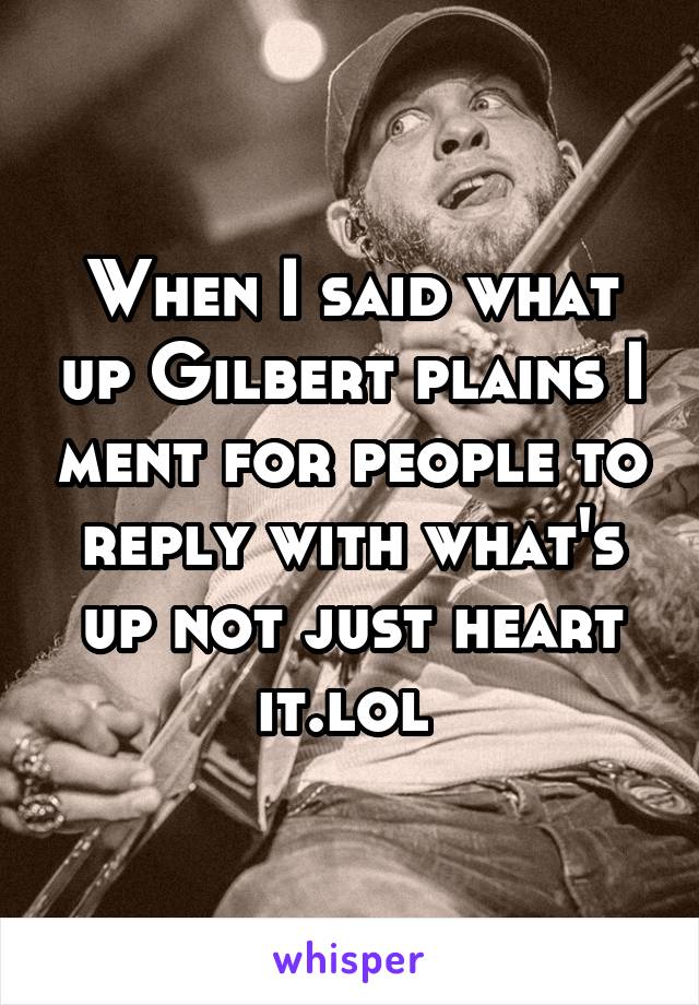 When I said what up Gilbert plains I ment for people to reply with what's up not just heart it.lol 