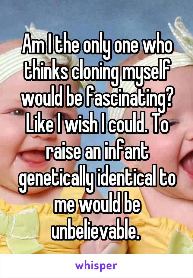 Am I the only one who thinks cloning myself would be fascinating? Like I wish I could. To raise an infant genetically identical to me would be unbelievable. 