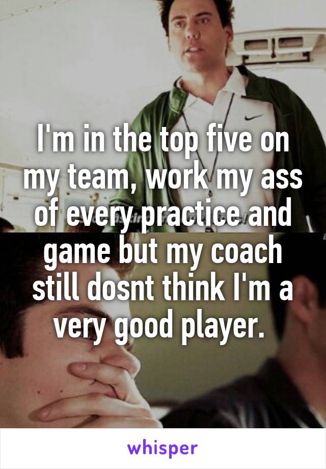 I'm in the top five on my team, work my ass of every practice and game but my coach still dosnt think I'm a very good player. 