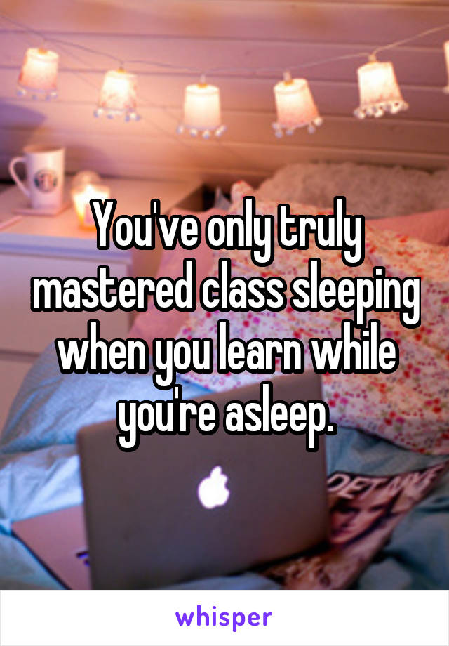 You've only truly mastered class sleeping when you learn while you're asleep.