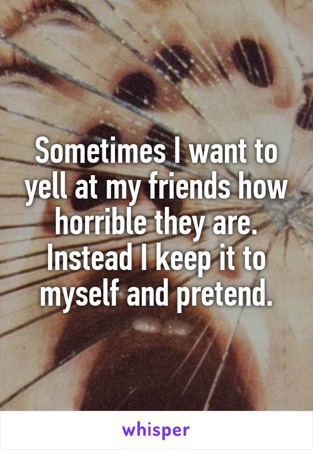 Sometimes I want to yell at my friends how horrible they are. Instead I keep it to myself and pretend.