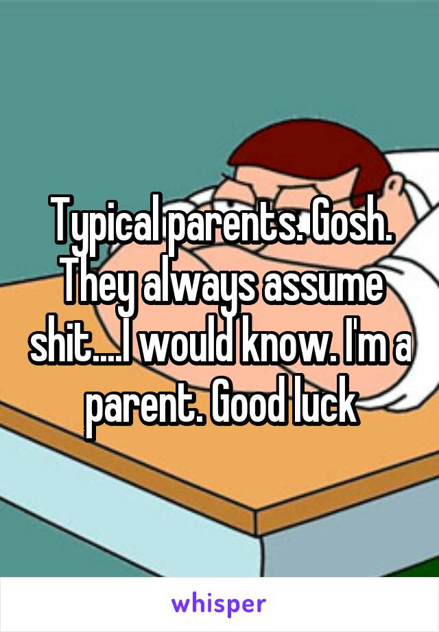 Typical parents. Gosh. They always assume shit....I would know. I'm a parent. Good luck