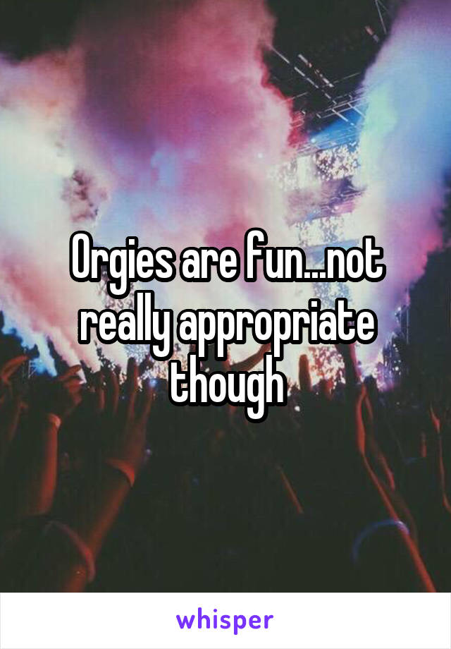 Orgies are fun...not really appropriate though