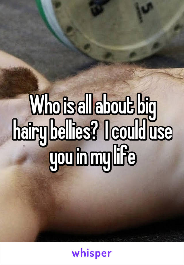 Who is all about big hairy bellies?  I could use you in my life