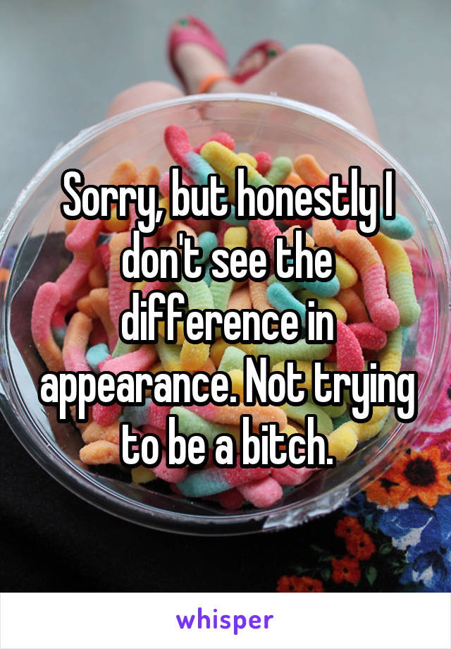 Sorry, but honestly I don't see the difference in appearance. Not trying to be a bitch.