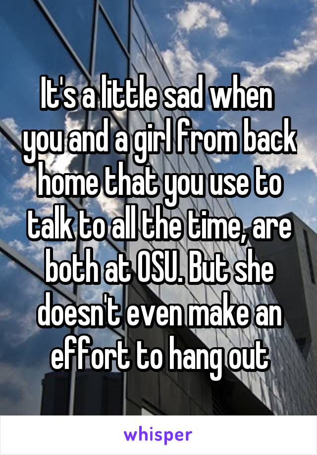 It's a little sad when  you and a girl from back home that you use to talk to all the time, are both at OSU. But she doesn't even make an effort to hang out