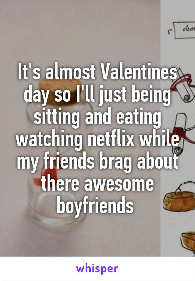 It's almost Valentines day so I'll just being sitting and eating watching netflix while my friends brag about there awesome boyfriends 