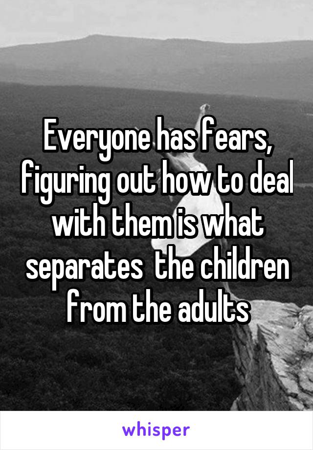 Everyone has fears, figuring out how to deal with them is what separates  the children from the adults