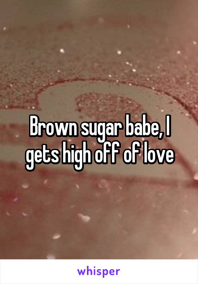 Brown sugar babe, I gets high off of love