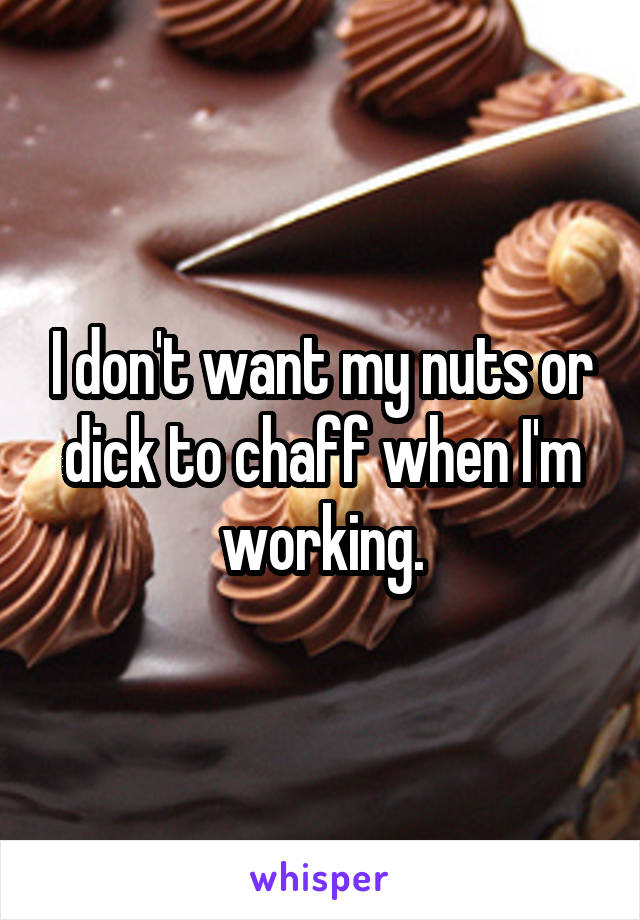 I don't want my nuts or dick to chaff when I'm working.