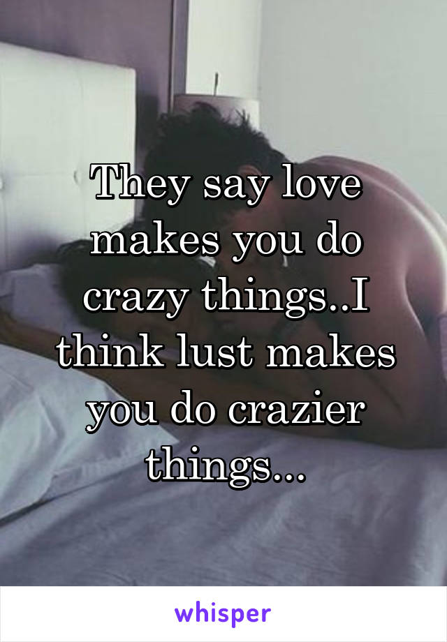 They say love makes you do crazy things..I think lust makes you do crazier things...
