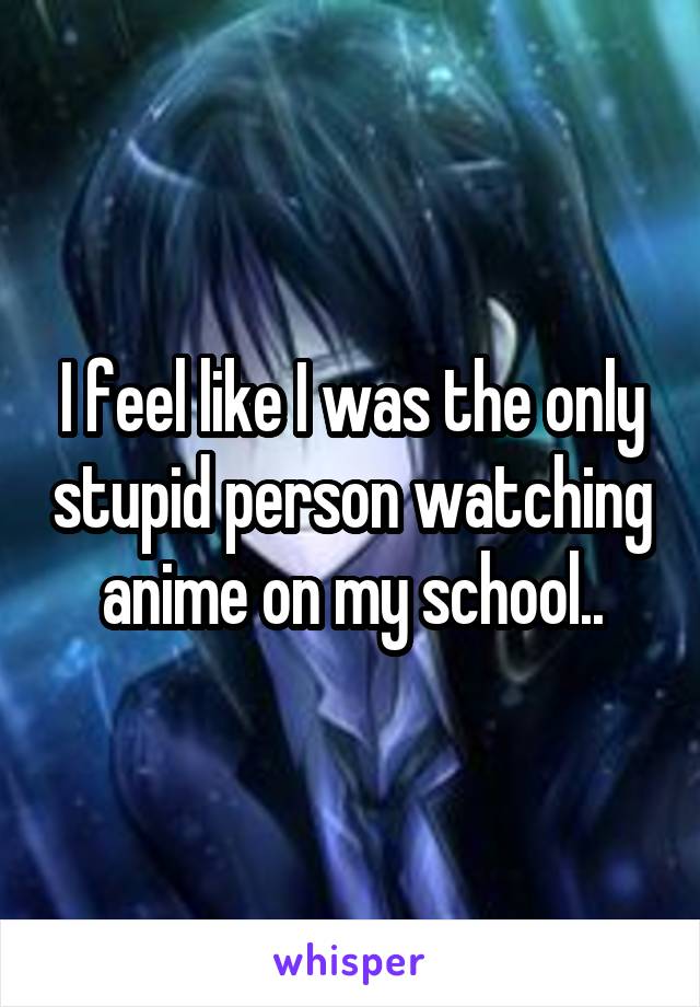 I feel like I was the only stupid person watching anime on my school..